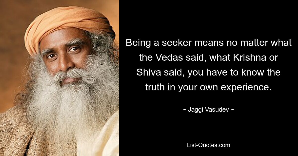 Being a seeker means no matter what the Vedas said, what Krishna or Shiva said, you have to know the truth in your own experience. — © Jaggi Vasudev