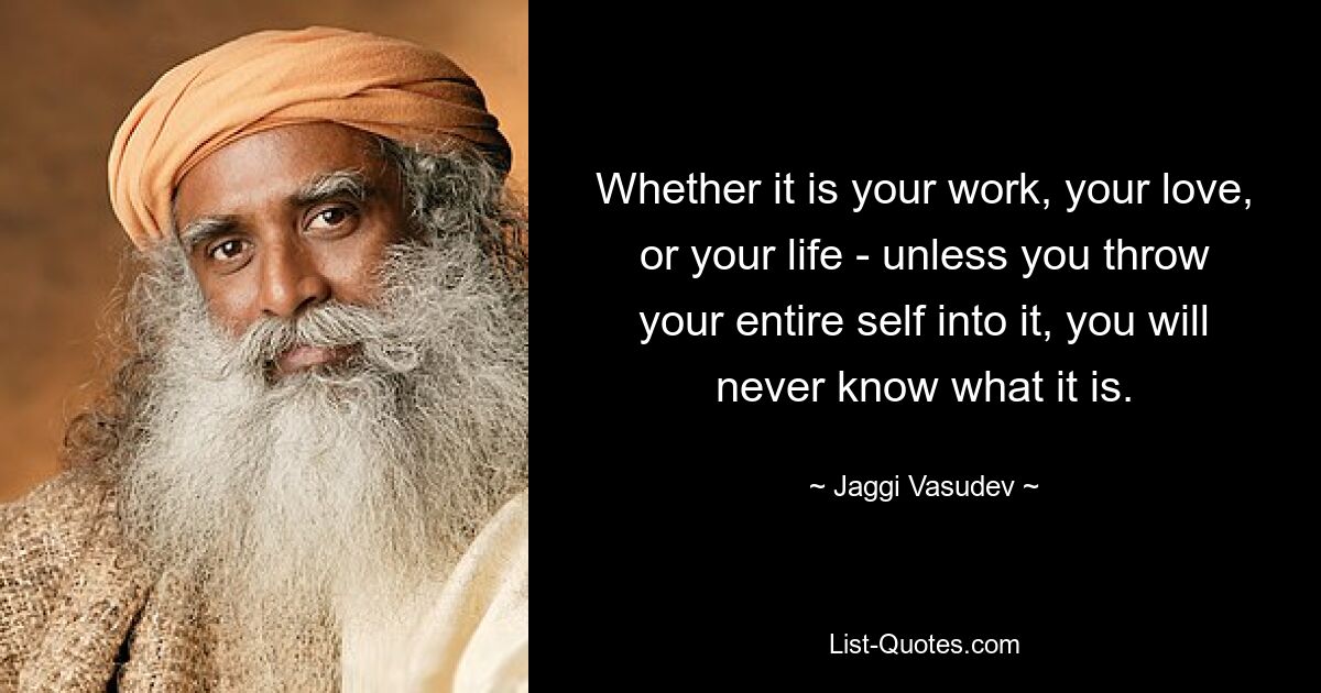 Whether it is your work, your love, or your life - unless you throw your entire self into it, you will never know what it is. — © Jaggi Vasudev