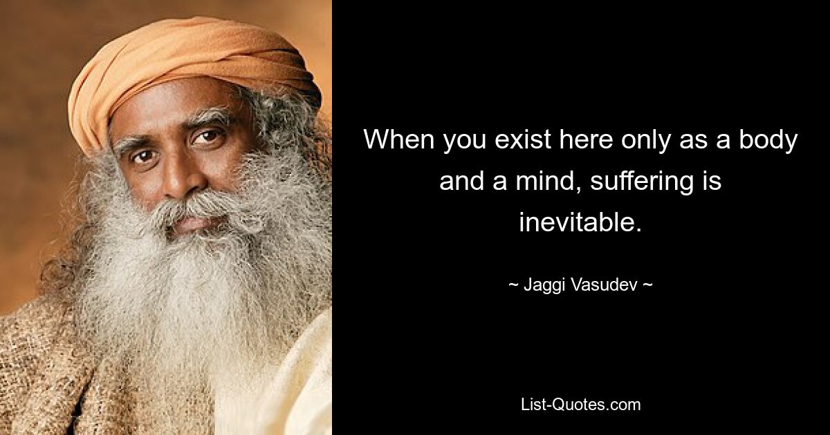 When you exist here only as a body and a mind, suffering is inevitable. — © Jaggi Vasudev