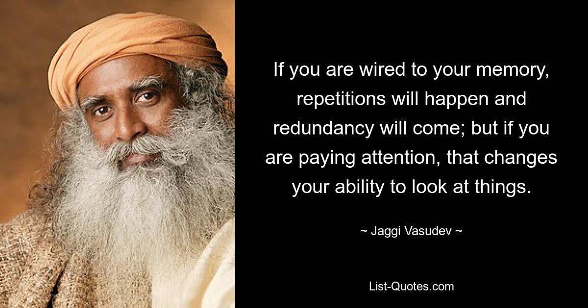 If you are wired to your memory, repetitions will happen and redundancy will come; but if you are paying attention, that changes your ability to look at things. — © Jaggi Vasudev