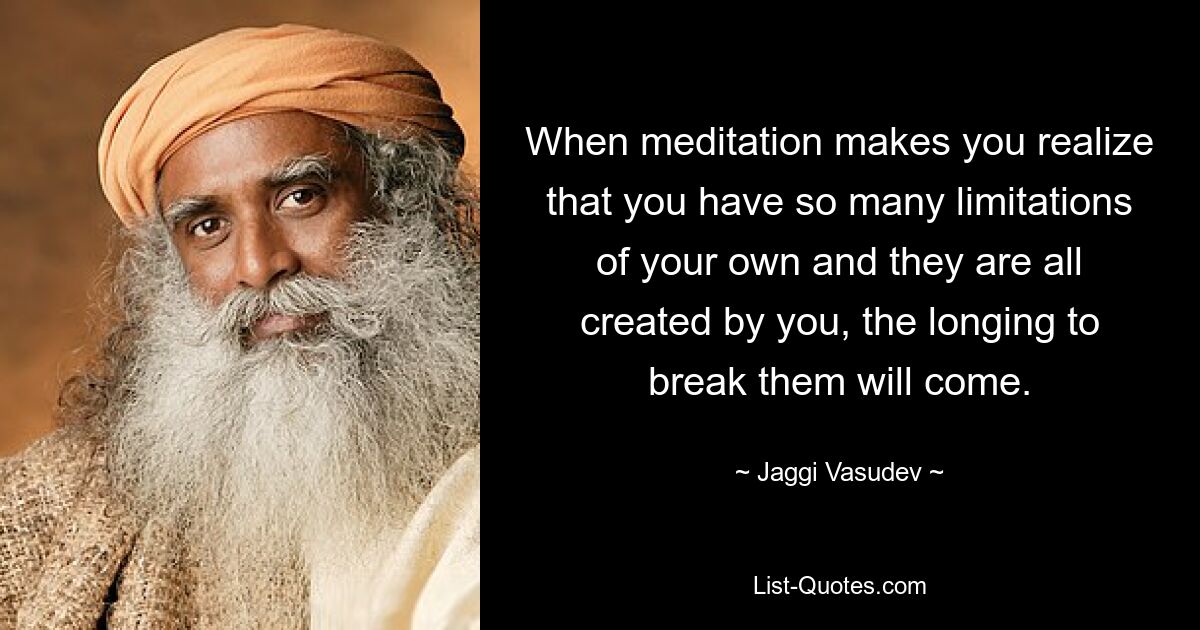 When meditation makes you realize that you have so many limitations of your own and they are all created by you, the longing to break them will come. — © Jaggi Vasudev