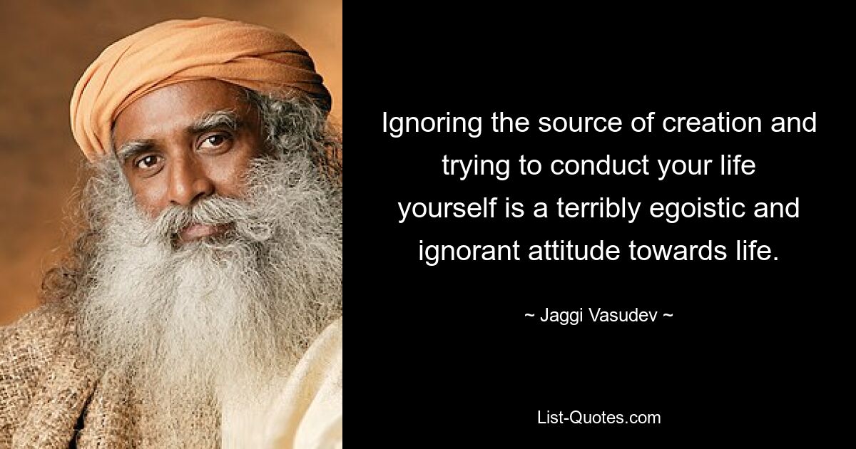 Ignoring the source of creation and trying to conduct your life yourself is a terribly egoistic and ignorant attitude towards life. — © Jaggi Vasudev