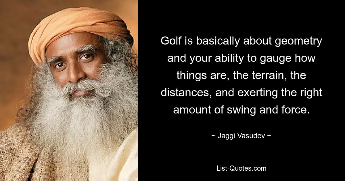 Golf is basically about geometry and your ability to gauge how things are, the terrain, the distances, and exerting the right amount of swing and force. — © Jaggi Vasudev