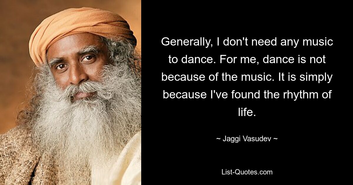 Generally, I don't need any music to dance. For me, dance is not because of the music. It is simply because I've found the rhythm of life. — © Jaggi Vasudev