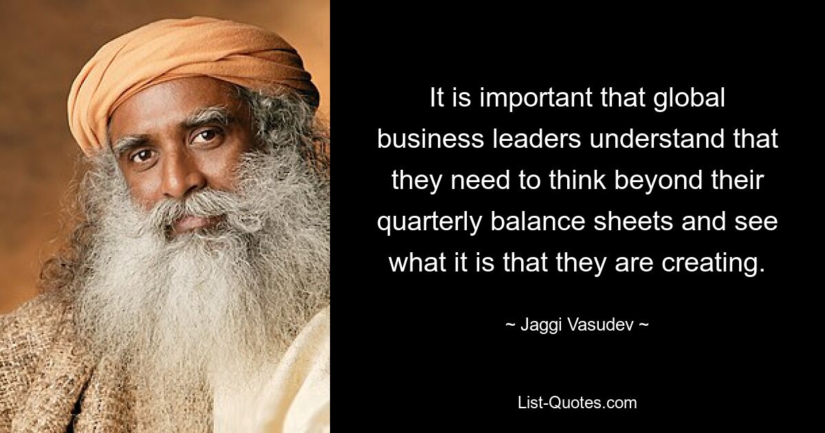 It is important that global business leaders understand that they need to think beyond their quarterly balance sheets and see what it is that they are creating. — © Jaggi Vasudev