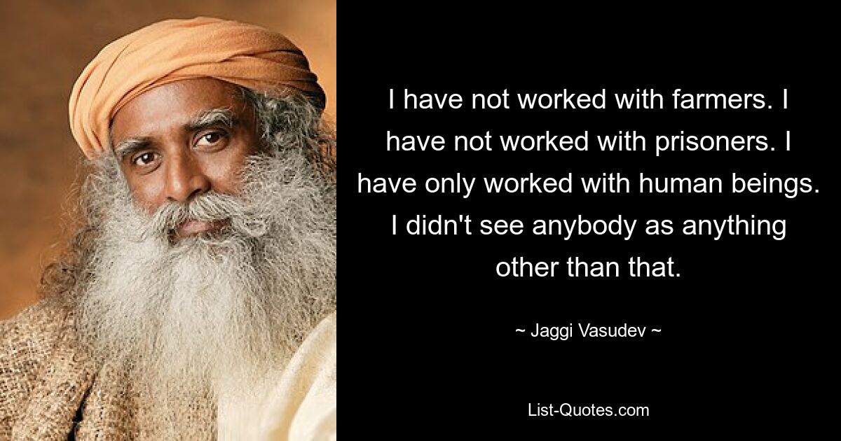 I have not worked with farmers. I have not worked with prisoners. I have only worked with human beings. I didn't see anybody as anything other than that. — © Jaggi Vasudev