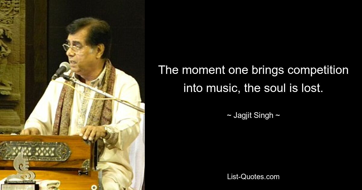 The moment one brings competition into music, the soul is lost. — © Jagjit Singh