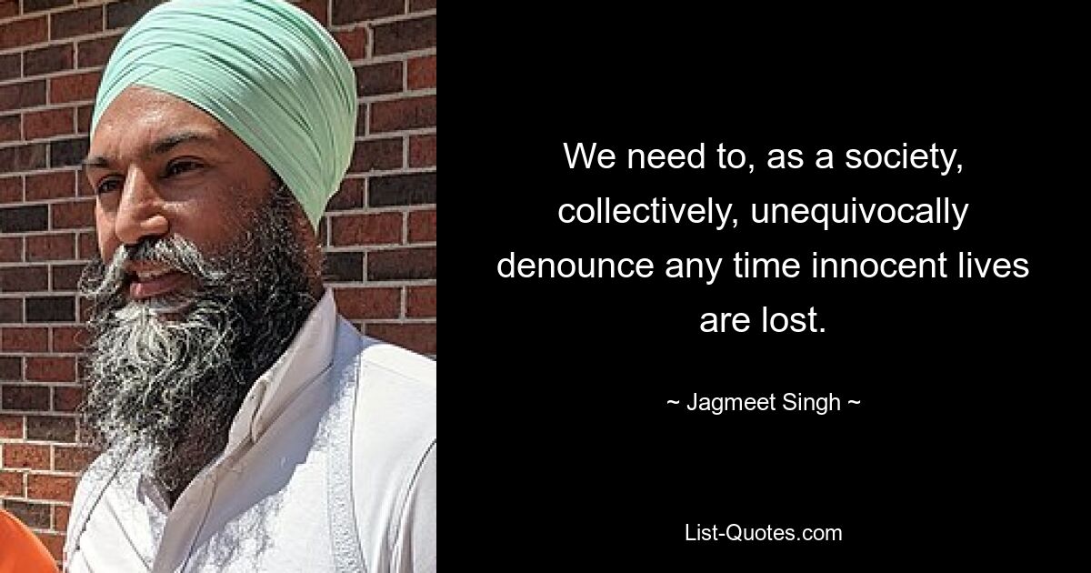 We need to, as a society, collectively, unequivocally denounce any time innocent lives are lost. — © Jagmeet Singh