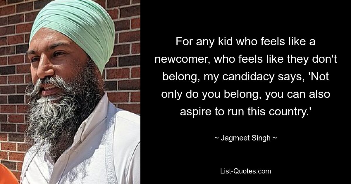 For any kid who feels like a newcomer, who feels like they don't belong, my candidacy says, 'Not only do you belong, you can also aspire to run this country.' — © Jagmeet Singh