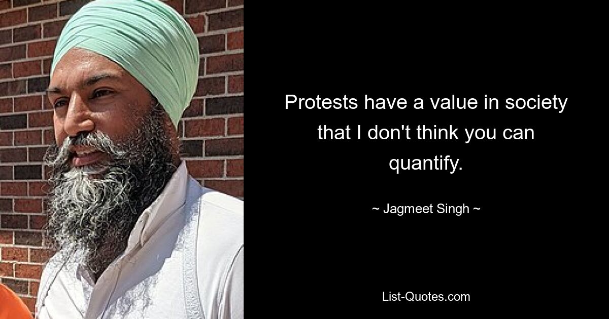 Protests have a value in society that I don't think you can quantify. — © Jagmeet Singh