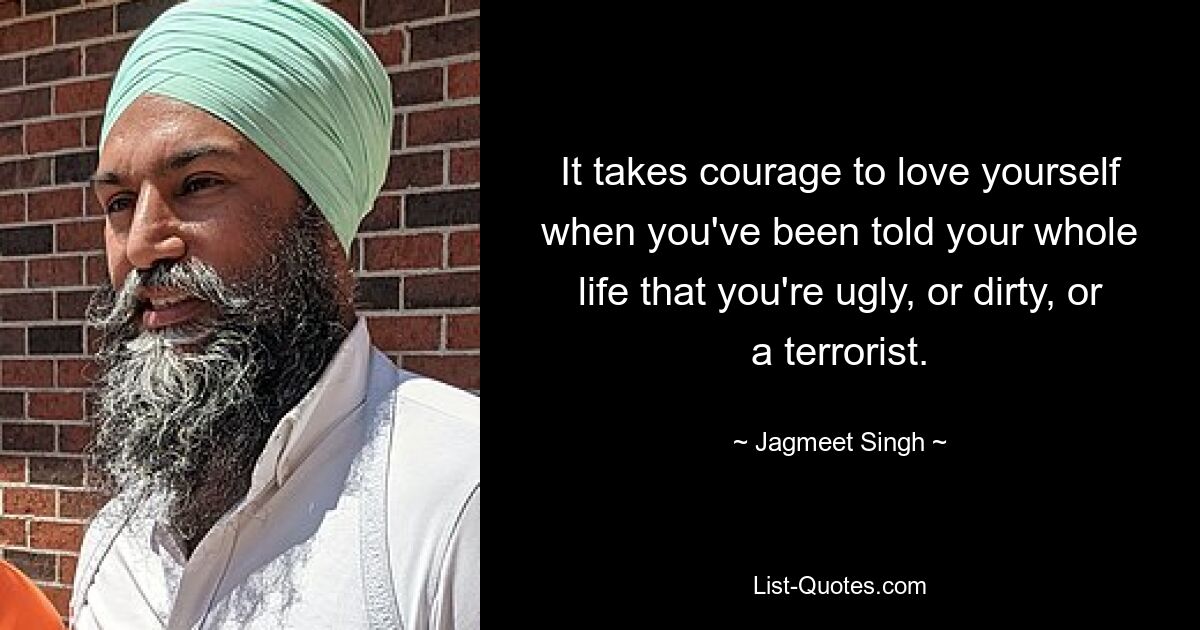 It takes courage to love yourself when you've been told your whole life that you're ugly, or dirty, or a terrorist. — © Jagmeet Singh