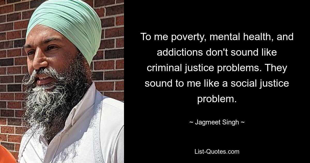 To me poverty, mental health, and addictions don't sound like criminal justice problems. They sound to me like a social justice problem. — © Jagmeet Singh