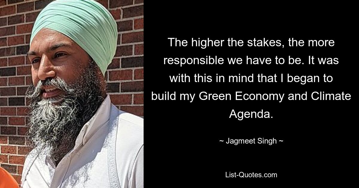 The higher the stakes, the more responsible we have to be. It was with this in mind that I began to build my Green Economy and Climate Agenda. — © Jagmeet Singh