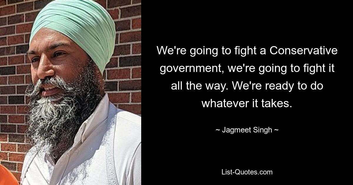 We're going to fight a Conservative government, we're going to fight it all the way. We're ready to do whatever it takes. — © Jagmeet Singh