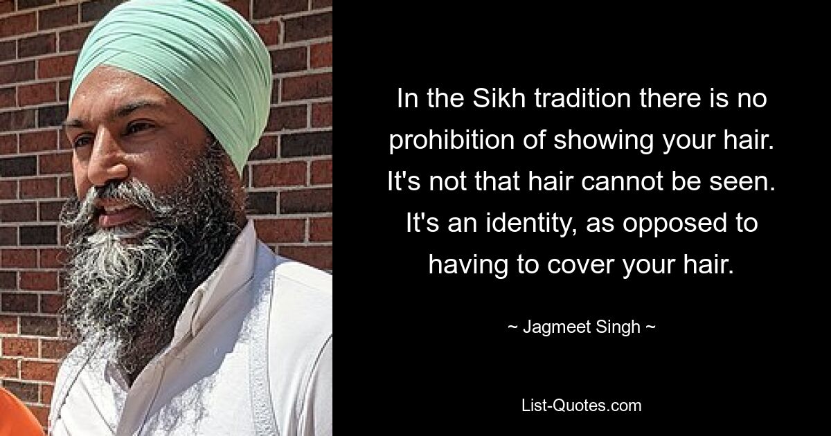 In the Sikh tradition there is no prohibition of showing your hair. It's not that hair cannot be seen. It's an identity, as opposed to having to cover your hair. — © Jagmeet Singh