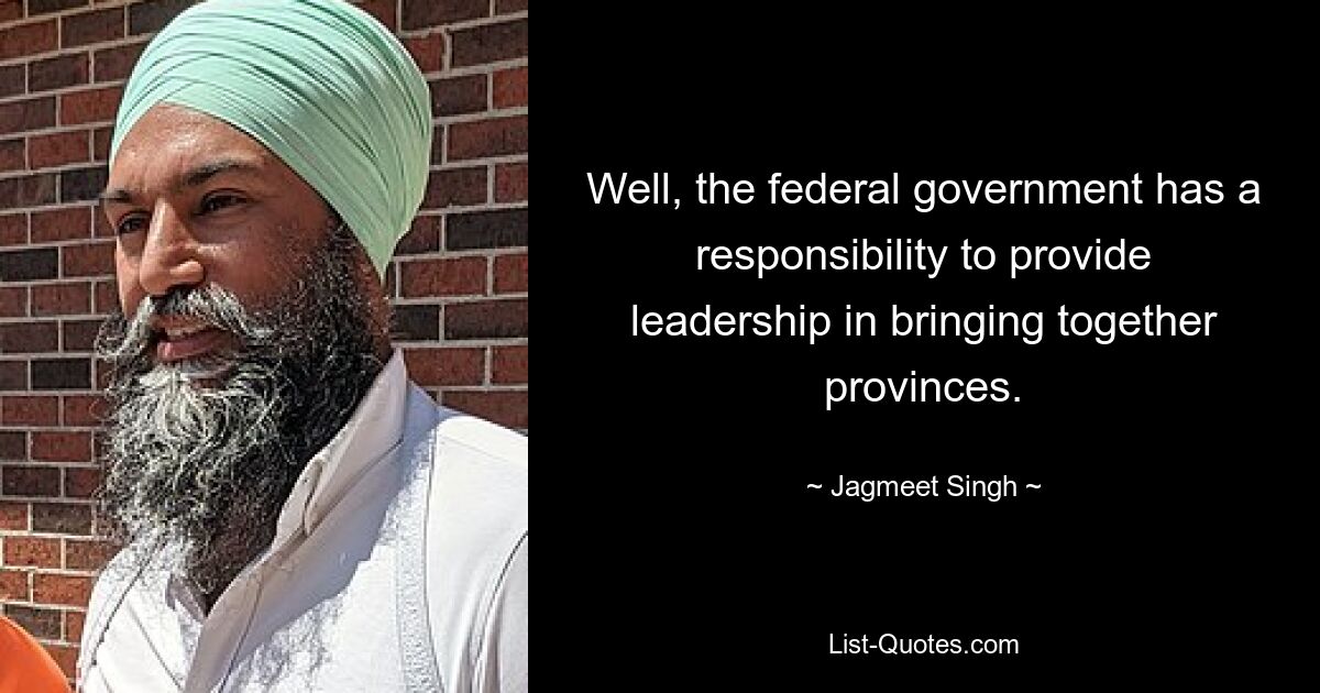 Well, the federal government has a responsibility to provide leadership in bringing together provinces. — © Jagmeet Singh