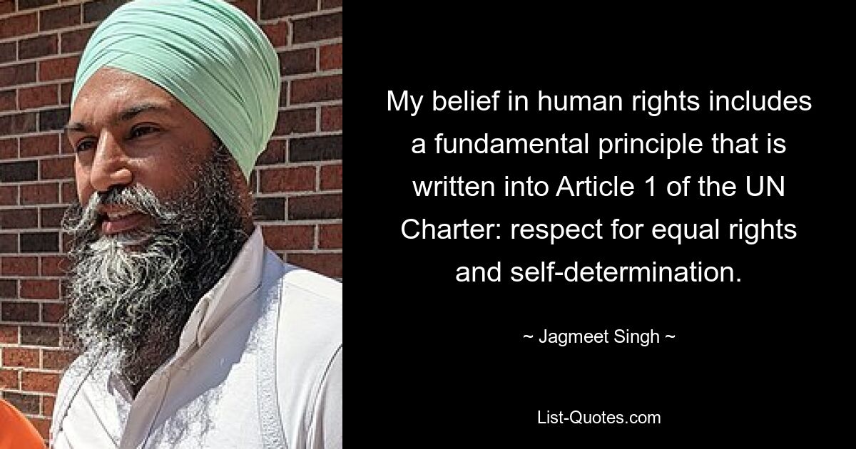 My belief in human rights includes a fundamental principle that is written into Article 1 of the UN Charter: respect for equal rights and self-determination. — © Jagmeet Singh