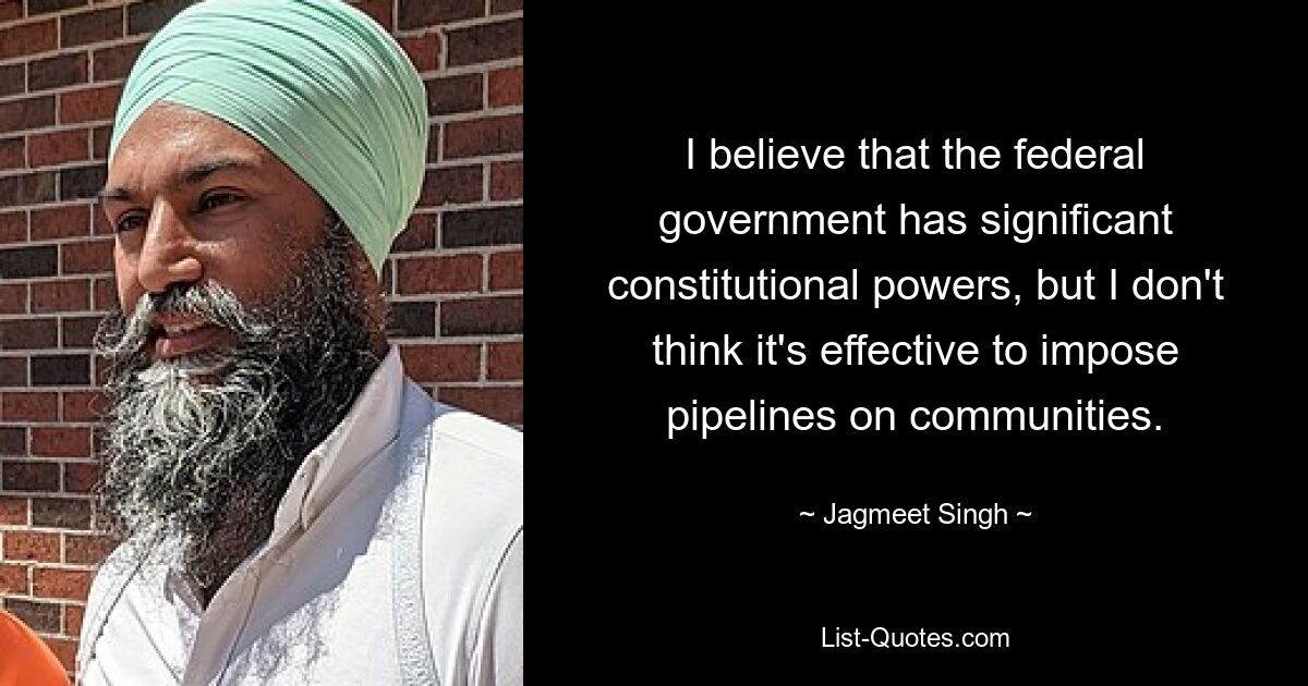 I believe that the federal government has significant constitutional powers, but I don't think it's effective to impose pipelines on communities. — © Jagmeet Singh