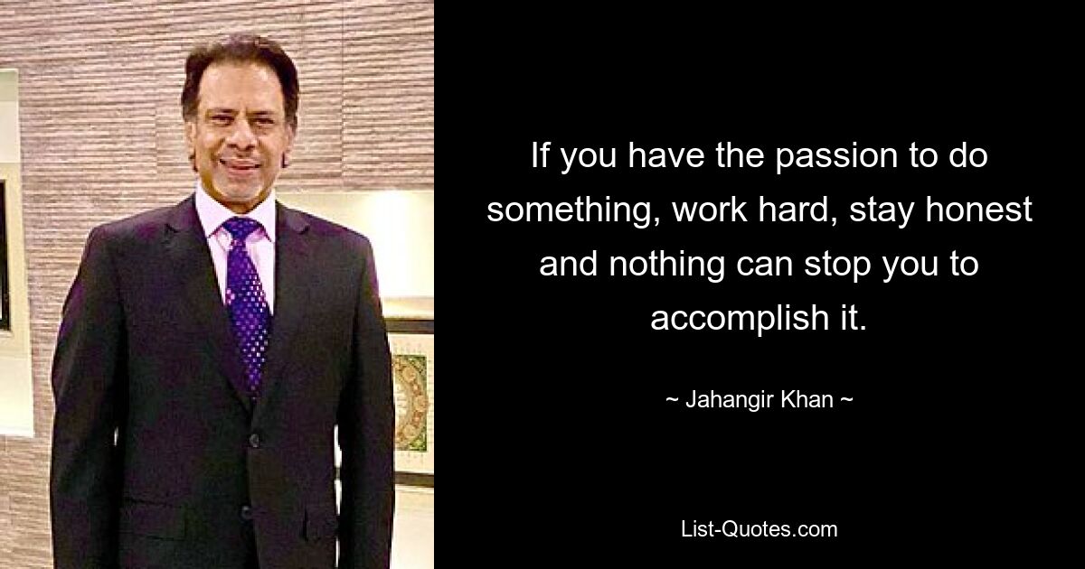 If you have the passion to do something, work hard, stay honest and nothing can stop you to accomplish it. — © Jahangir Khan