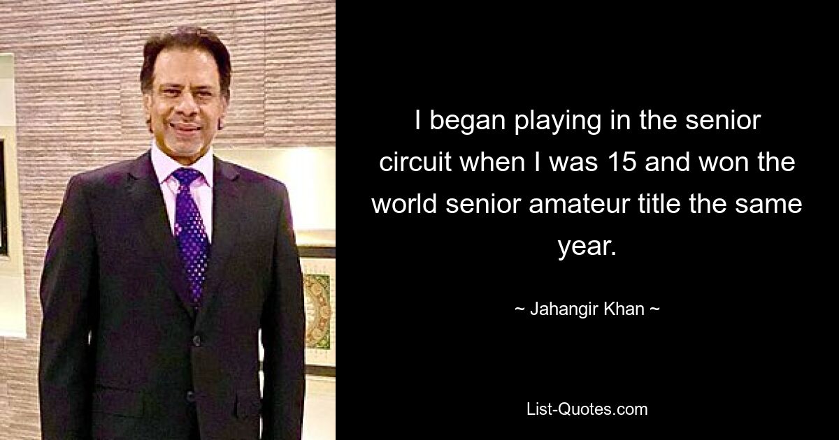 I began playing in the senior circuit when I was 15 and won the world senior amateur title the same year. — © Jahangir Khan