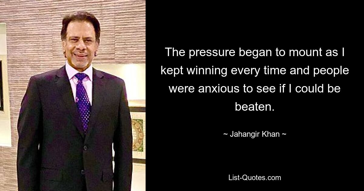 The pressure began to mount as I kept winning every time and people were anxious to see if I could be beaten. — © Jahangir Khan