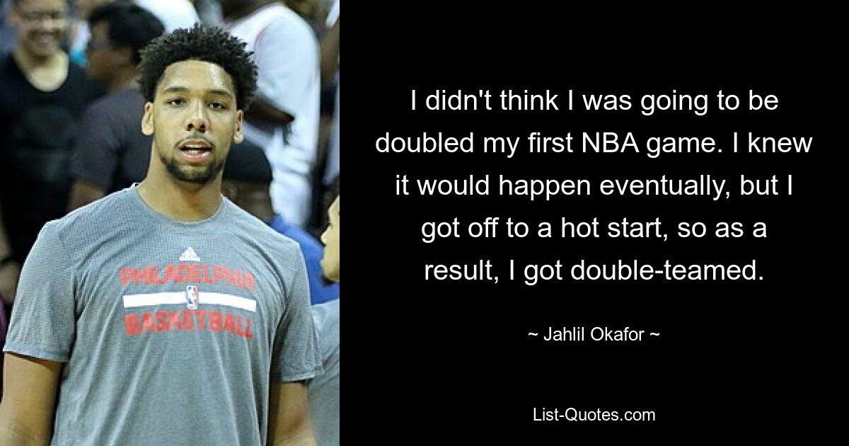 I didn't think I was going to be doubled my first NBA game. I knew it would happen eventually, but I got off to a hot start, so as a result, I got double-teamed. — © Jahlil Okafor