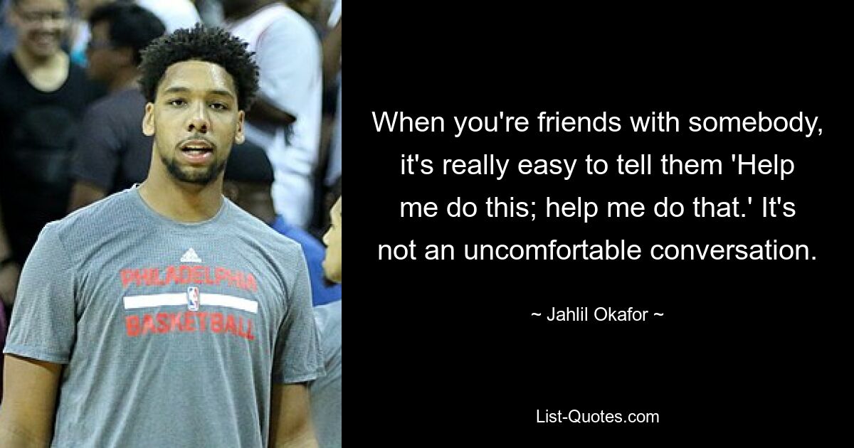 When you're friends with somebody, it's really easy to tell them 'Help me do this; help me do that.' It's not an uncomfortable conversation. — © Jahlil Okafor