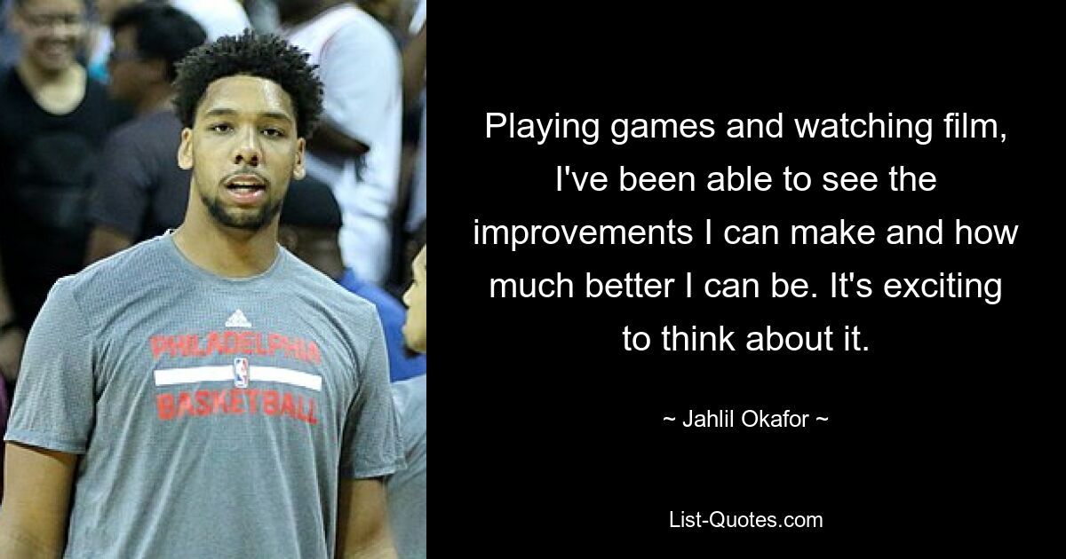 Playing games and watching film, I've been able to see the improvements I can make and how much better I can be. It's exciting to think about it. — © Jahlil Okafor