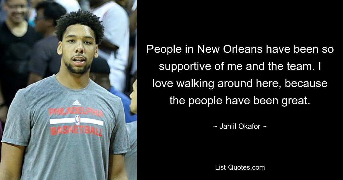 People in New Orleans have been so supportive of me and the team. I love walking around here, because the people have been great. — © Jahlil Okafor