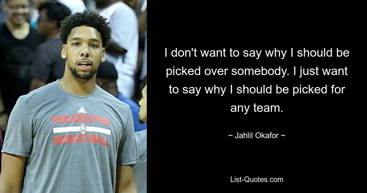 I don't want to say why I should be picked over somebody. I just want to say why I should be picked for any team. — © Jahlil Okafor