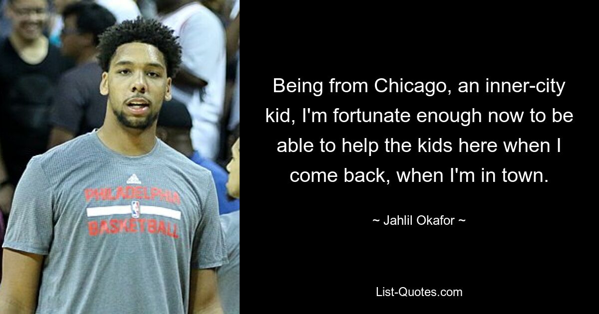 Being from Chicago, an inner-city kid, I'm fortunate enough now to be able to help the kids here when I come back, when I'm in town. — © Jahlil Okafor