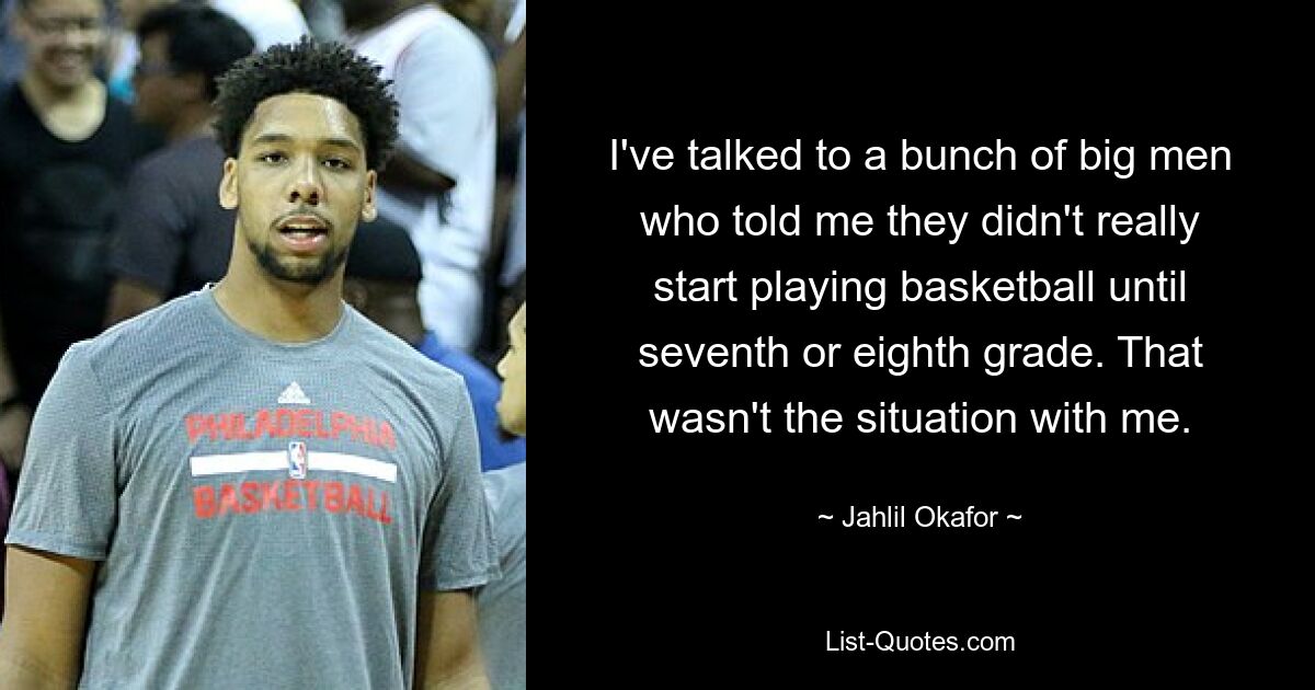 I've talked to a bunch of big men who told me they didn't really start playing basketball until seventh or eighth grade. That wasn't the situation with me. — © Jahlil Okafor