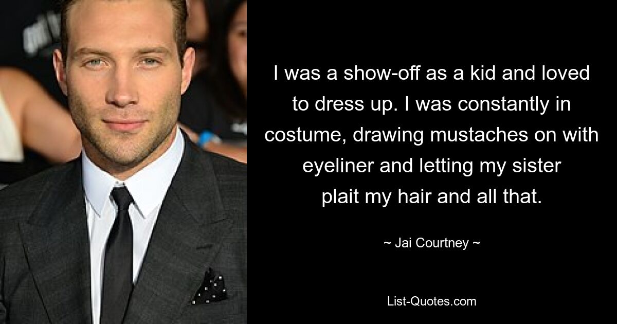 I was a show-off as a kid and loved to dress up. I was constantly in costume, drawing mustaches on with eyeliner and letting my sister plait my hair and all that. — © Jai Courtney