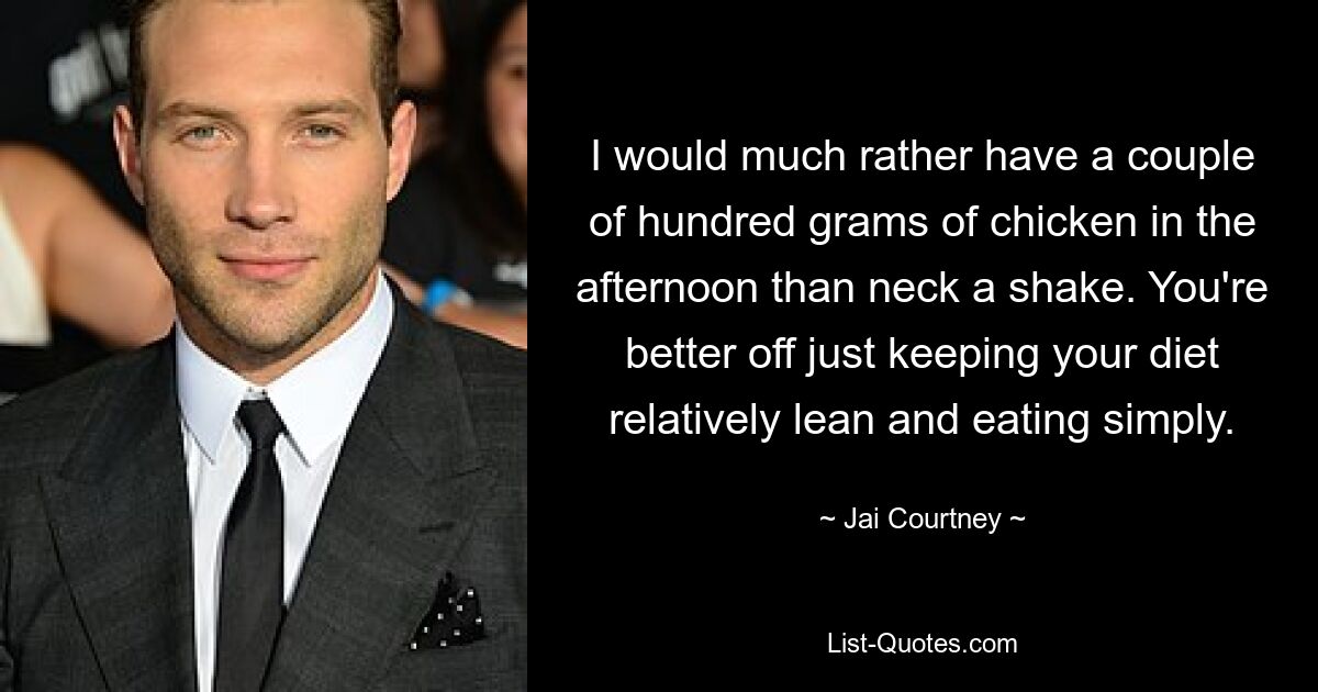 I would much rather have a couple of hundred grams of chicken in the afternoon than neck a shake. You're better off just keeping your diet relatively lean and eating simply. — © Jai Courtney