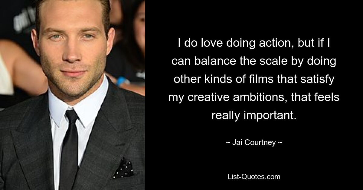 I do love doing action, but if I can balance the scale by doing other kinds of films that satisfy my creative ambitions, that feels really important. — © Jai Courtney