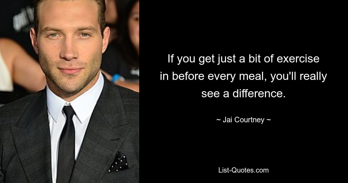 If you get just a bit of exercise in before every meal, you'll really see a difference. — © Jai Courtney