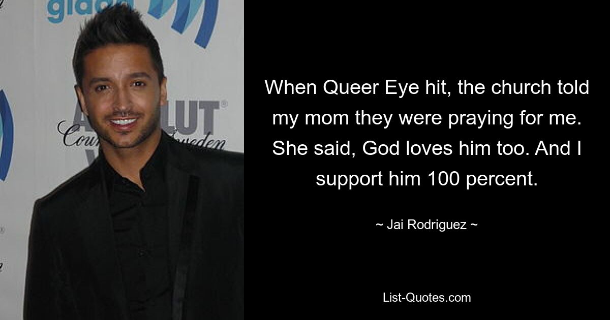 When Queer Eye hit, the church told my mom they were praying for me. She said, God loves him too. And I support him 100 percent. — © Jai Rodriguez