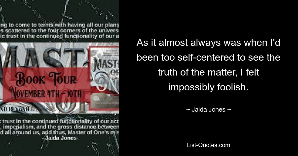 As it almost always was when I'd been too self-centered to see the truth of the matter, I felt impossibly foolish. — © Jaida Jones