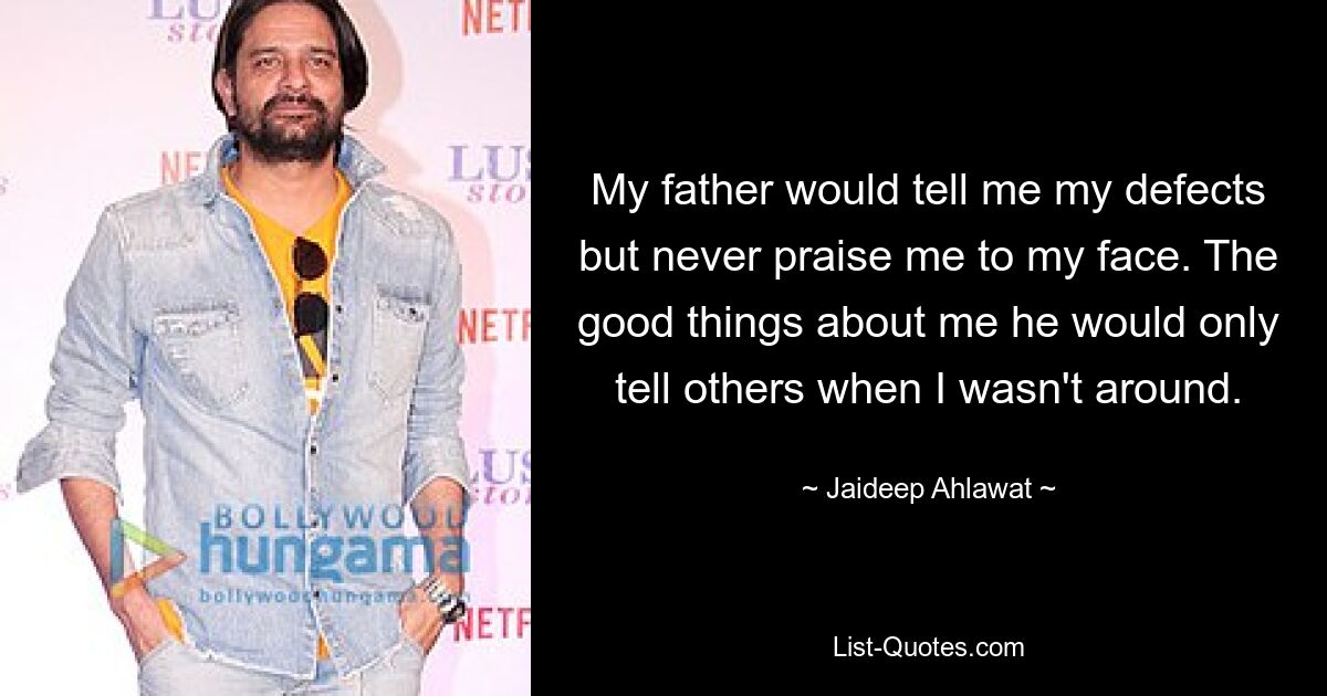 My father would tell me my defects but never praise me to my face. The good things about me he would only tell others when I wasn't around. — © Jaideep Ahlawat