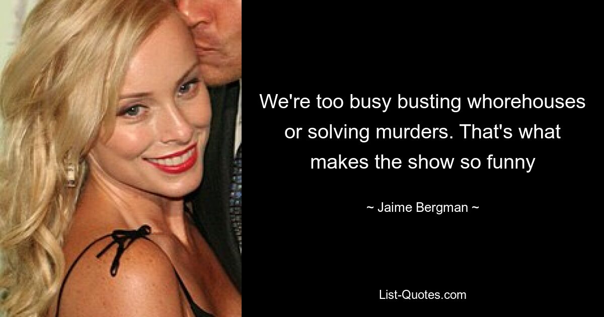 We're too busy busting whorehouses or solving murders. That's what makes the show so funny — © Jaime Bergman