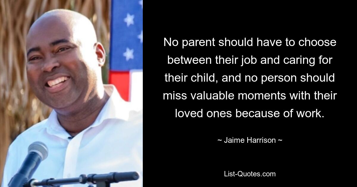 No parent should have to choose between their job and caring for their child, and no person should miss valuable moments with their loved ones because of work. — © Jaime Harrison