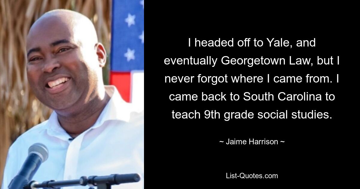 I headed off to Yale, and eventually Georgetown Law, but I never forgot where I came from. I came back to South Carolina to teach 9th grade social studies. — © Jaime Harrison