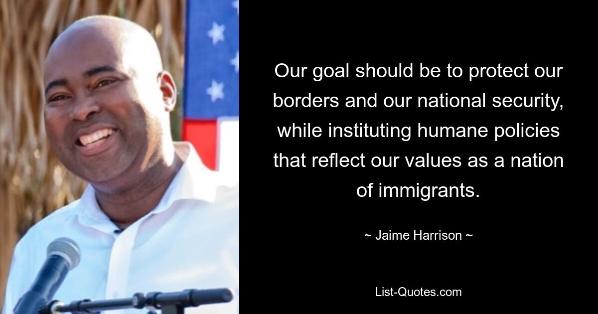 Our goal should be to protect our borders and our national security, while instituting humane policies that reflect our values as a nation of immigrants. — © Jaime Harrison