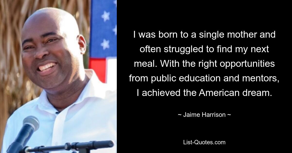 I was born to a single mother and often struggled to find my next meal. With the right opportunities from public education and mentors, I achieved the American dream. — © Jaime Harrison