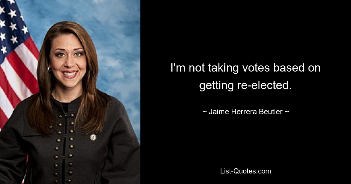 I'm not taking votes based on getting re-elected. — © Jaime Herrera Beutler