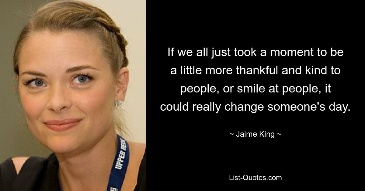 If we all just took a moment to be a little more thankful and kind to people, or smile at people, it could really change someone's day. — © Jaime King