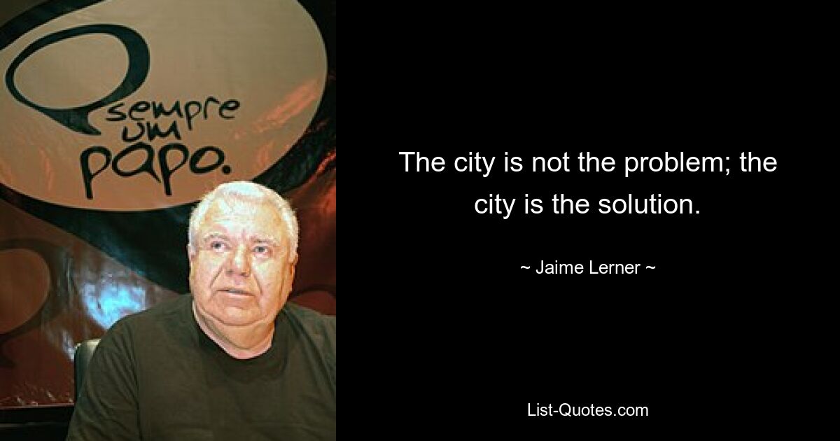 The city is not the problem; the city is the solution. — © Jaime Lerner