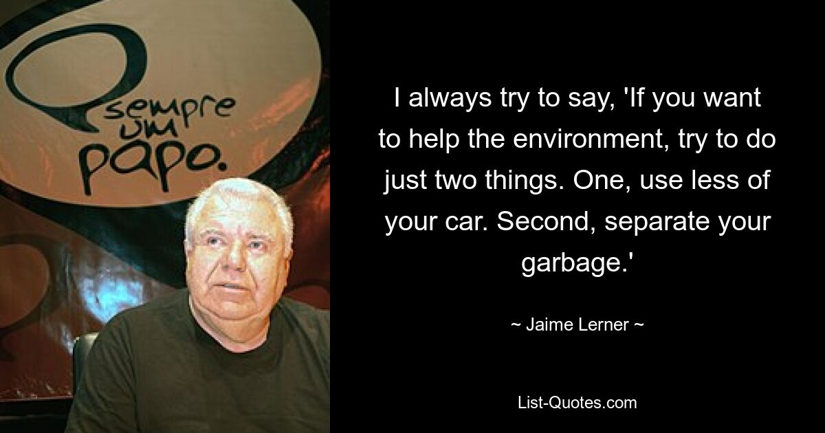 I always try to say, 'If you want to help the environment, try to do just two things. One, use less of your car. Second, separate your garbage.' — © Jaime Lerner