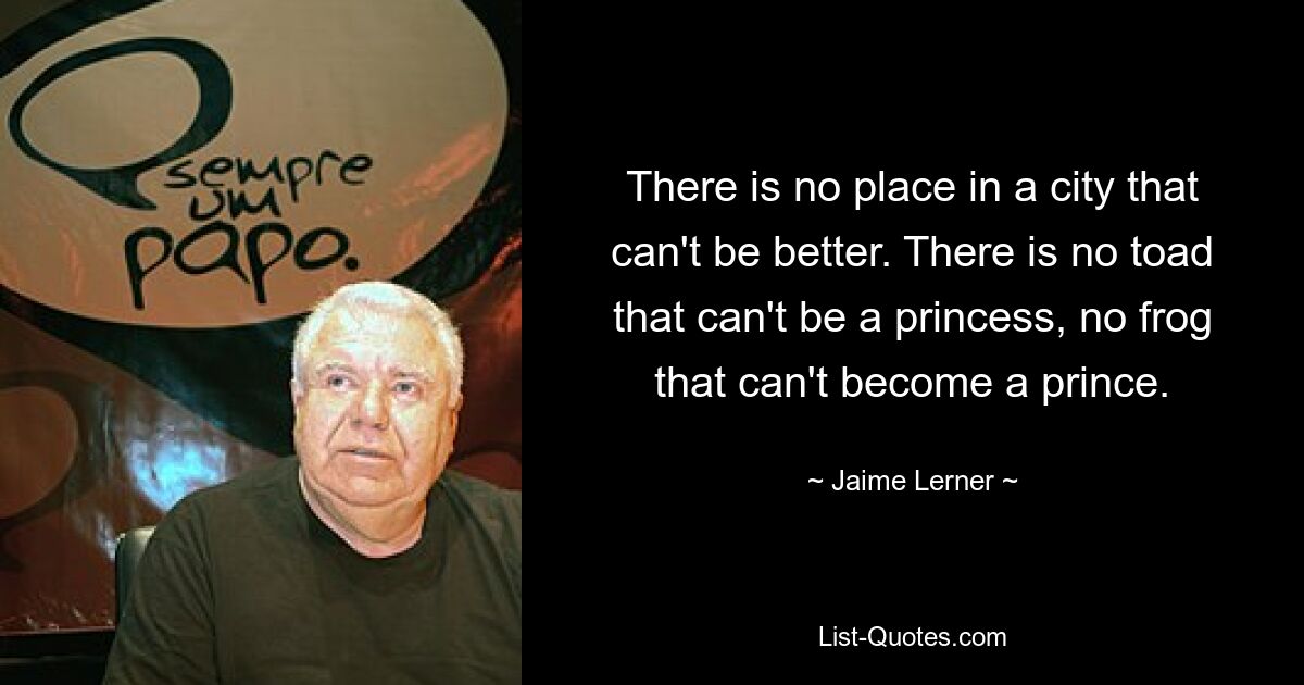 There is no place in a city that can't be better. There is no toad that can't be a princess, no frog that can't become a prince. — © Jaime Lerner