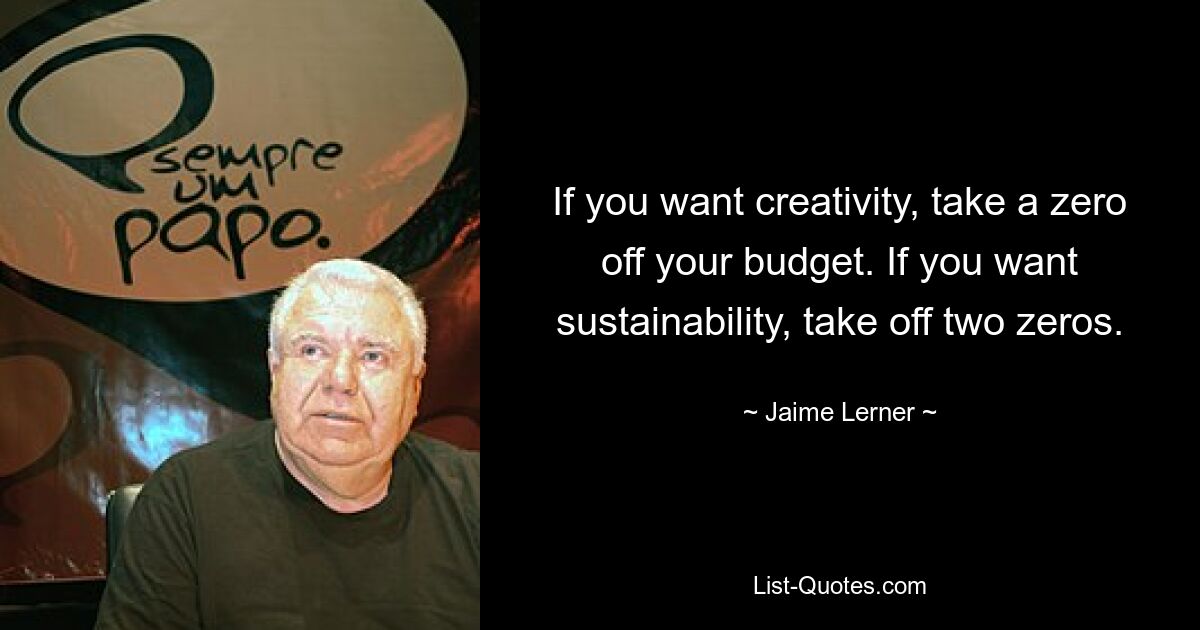 If you want creativity, take a zero off your budget. If you want sustainability, take off two zeros. — © Jaime Lerner